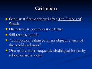 Criticism Popular at first, criticized after  The Grapes of Wrath Dismissed as communist or leftist Still read by public “Compassion balanced by an objective view of the world and man” One of the most frequently challenged books by school censors today 