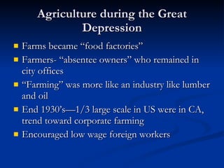 Agriculture during the Great Depression Farms became “food factories” Farmers- “absentee owners” who remained in city offices “Farming” was more like an industry like lumber and oil End 1930’s—1/3 large scale in US were in CA, trend toward corporate farming Encouraged low wage foreign workers 