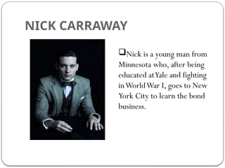 NICK CARRAWAY
Nick is a young man from
Minnesota who, after being
educated atYale and fighting
inWorldWar I, goes to New
York City to learn the bond
business.
 