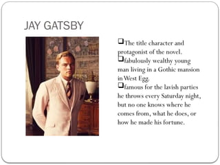 JAY GATSBY
The title character and
protagonist of the novel.
fabulously wealthy young
man living in a Gothic mansion
inWest Egg.
famous for the lavish parties
he throws every Saturday night,
but no one knows where he
comes from, what he does, or
how he made his fortune.
 