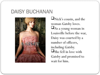 DAISY BUCHANAN
Nick’s cousin, and the
woman Gatsby loves.
As a young woman in
Louisville before the war,
Daisy was courted by a
number of officers,
including Gatsby.
She fell in love with
Gatsby and promised to
wait for him.
 