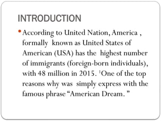 INTRODUCTION
According to United Nation,America ,
formally known as United States of
American (USA) has the highest number
of immigrants (foreign-born individuals),
with 48 million in 2015. 1
One of the top
reasons why was simply express with the
famous phrase “American Dream. ”
 