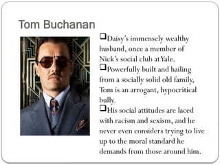 Tom Buchanan
Daisy’s immensely wealthy
husband, once a member of
Nick’s social club atYale.
Powerfully built and hailing
from a socially solid old family,
Tom is an arrogant, hypocritical
bully.
His social attitudes are laced
with racism and sexism, and he
never even considers trying to live
up to the moral standard he
demands from those around him.
 
