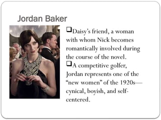 Jordan Baker
Daisy’s friend, a woman
with whom Nick becomes
romantically involved during
the course of the novel.
A competitive golfer,
Jordan represents one of the
“new women” of the 1920s—
cynical, boyish, and self-
centered.
 