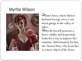 Myrtle Wilson
Tom’s lover, whose lifeless
husband George owns a run-
down garage in the valley of
ashes.
Myrtle herself possesses a
fierce vitality and desperately
looks for a way to improve her
situation. Unfortunately for her,
she choosesTom, who treats her
as a mere object of his desire.
 