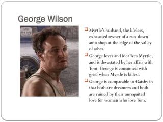 George Wilson
 Myrtle’s husband, the lifeless,
exhausted owner of a run-down
auto shop at the edge of the valley
of ashes.
 George loves and idealizes Myrtle,
and is devastated by her affair with
Tom. George is consumed with
grief when Myrtle is killed.
 George is comparable to Gatsby in
that both are dreamers and both
are ruined by their unrequited
love for women who loveTom.
 