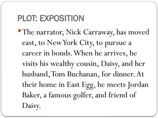PLOT: EXPOSITION
The narrator, Nick Carraway, has moved
east, to NewYork City, to pursue a
career in bonds.When he arrives, he
visits his wealthy cousin, Daisy, and her
husband,Tom Buchanan, for dinner.At
their home in East Egg, he meets Jordan
Baker, a famous golfer, and friend of
Daisy.
 