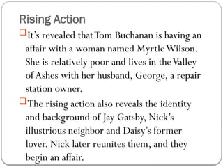 Rising Action
It’s revealed thatTom Buchanan is having an
affair with a woman named MyrtleWilson.
She is relatively poor and lives in theValley
ofAshes with her husband, George, a repair
station owner.
The rising action also reveals the identity
and background of Jay Gatsby, Nick’s
illustrious neighbor and Daisy’s former
lover. Nick later reunites them, and they
begin an affair.
 