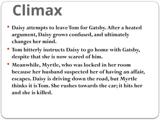 Climax
 Daisy attempts to leaveTom for Gatsby.After a heated
argument, Daisy grows confused, and ultimately
changes her mind.
 Tom bitterly instructs Daisy to go home with Gatsby,
despite that she is now scared of him.
 Meanwhile, Myrtle, who was locked in her room
because her husband suspected her of having an affair,
escapes. Daisy is driving down the road, but Myrtle
thinks it isTom. She rushes towards the car; it hits her
and she is killed.
 