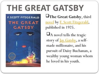 THE GREAT GATSBY
The Great Gatsby, third
novel by F. Scott Fitzgerald,
published in 1925.
A novel tells the tragic
story of Jay Gatsby, a self-
made millionaire, and his
pursuit of Daisy Buchanan, a
wealthy young woman whom
he loved in his youth.
 