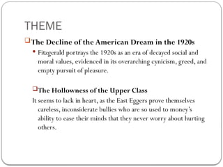 THEME
The Decline of the American Dream in the 1920s
 Fitzgerald portrays the 1920s as an era of decayed social and
moral values, evidenced in its overarching cynicism, greed, and
empty pursuit of pleasure.
The Hollowness of the Upper Class
It seems to lack in heart, as the East Eggers prove themselves
careless, inconsiderate bullies who are so used to money’s
ability to ease their minds that they never worry about hurting
others.
 