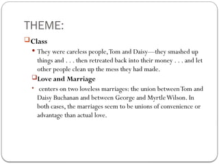 THEME:
Class
 They were careless people,Tom and Daisy—they smashed up
things and . . . then retreated back into their money . . . and let
other people clean up the mess they had made.
Love and Marriage
• centers on two loveless marriages: the union betweenTom and
Daisy Buchanan and between George and MyrtleWilson. In
both cases, the marriages seem to be unions of convenience or
advantage than actual love.
 