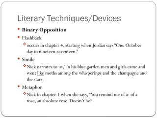 Literary Techniques/Devices
 Binary Opposition
 Flashback
occurs in chapter 4, starting when Jordan says “One October
day in nineteen-seventeen.”
 Simile
Nick narrates to us,” In his blue garden men and girls came and
went like moths among the whisperings and the champagne and
the stars.
 Metaphor
Nick in chapter 1 when she says,“You remind me of a- of a
rose, an absolute rose. Doesn’t he?
 