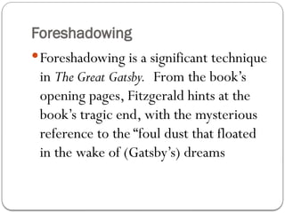 Foreshadowing
Foreshadowing is a significant technique
in The Great Gatsby. From the book’s
opening pages, Fitzgerald hints at the
book’s tragic end, with the mysterious
reference to the “foul dust that floated
in the wake of (Gatsby’s) dreams
 