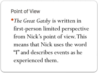 Point of View
The Great Gatsby is written in
first-person limited perspective
from Nick’s point of view.This
means that Nick uses the word
“I” and describes events as he
experienced them.
 