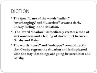 DICTION
 The specific use of the words “sullen,”
“overhanging,” and “lusterless” create a dark,
uneasy feeling in the situation.
 .The word “shadow” immediately creates a tone of
awkwardness and a feeling of discomfort between
Gatsby and Daisy.
 The words “tense” and “unhappy” reveal directly
that Gatsby regrets the situation and is displeased
with the way that things are going between him and
Gatsby.
 