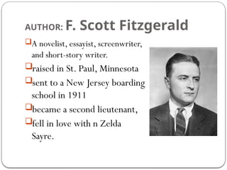 AUTHOR: F. Scott Fitzgerald
A novelist, essayist, screenwriter,
and short-story writer.
raised in St. Paul, Minnesota
sent to a New Jersey boarding
school in 1911
became a second lieutenant,
fell in love with n Zelda
Sayre.
 