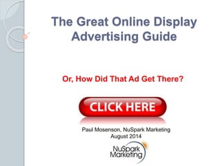 The Great Online Display 
Advertising Guide 
Or, How Did That Ad Get There? 
Paul Mosenson, NuSpark Marketing 
August 2014 
 