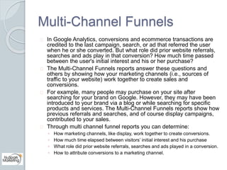 Multi-Channel Funnels 
In Google Analytics, conversions and ecommerce transactions are 
credited to the last campaign, sea...
