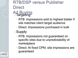 RTB/DSP versus Publisher 
Direct 
Ad Buying 
Targeting 
◦ RTB: Impressions sold to highest bidder if 
site matches client ...