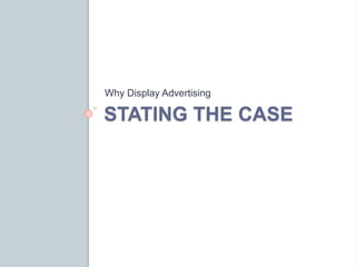 Why Display Advertising 
STATING THE CASE 
 