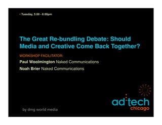 • Tuesday, 5:00 - 6:00pm




The Great Re-bundling Debate: Should
Media and Creative Come Back Together?
WORKSHOP FACILITATOR:
Paul Woolmington Naked Communications
Noah Brier Naked Communications