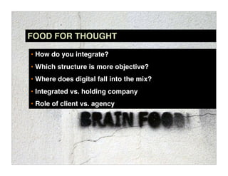 FOOD FOR THOUGHT

• How do you integrate?
• Which structure is more objective?
• Where does digital fall into the mix?
• Integrated vs. holding company
• Role of client vs. agency
