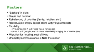Factors
• “Backlog” in quits
• Stress and burnout
• Rebalancing of priorities (family, hobbies, etc.)
• Reevaluation of how career aligns with values/interests
• Flexibility
– Pre-pandemic: 1 in 67 jobs was a remote job
– Now: 1 in 7 (people are 2.5 times more likely to apply for a remote job)
• Migration for housing, cost of living
• Unemployment/assistance is NOT the reason
 
