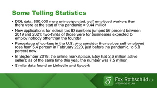 Some Telling Statistics
• DOL data: 500,000 more unincorporated, self-employed workers than
there were at the start of the pandemic = 9.44 million
• New applications for federal tax ID numbers jumped 56 percent between
2019 and 2021; two-thirds of those were for businesses expected to
employ nobody other than the founder
• Percentage of workers in the U.S. who consider themselves self-employed
rose from 5.4 percent in February 2020, just before the pandemic, to 5.9
percent now
• In September 2019, the online marketplace, Etsy had 2.6 million active
sellers; as of the same time this year, the number was 7.5 million
• Similar data found on LinkedIn and Upwork
 