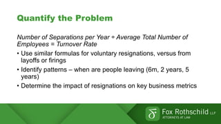 Quantify the Problem
Number of Separations per Year ÷ Average Total Number of
Employees = Turnover Rate
• Use similar formulas for voluntary resignations, versus from
layoffs or firings
• Identify patterns – when are people leaving (6m, 2 years, 5
years)
• Determine the impact of resignations on key business metrics
 
