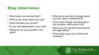 Stay Interviews
• What keeps you working here?
• What do you enjoy about your job?
• What motivates you at work?
• Do you feel appreciated in your role?
• Where do you see yourself in five
years?
• What would you like to change about
your job, team or department?
• If you could change one thing about
the company, what would it be?
• Have you ever thought about leaving
the organization?
• What would cause you to leave the
company?
 