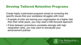 Develop Tailored Retention Programs
Create highly customized programs aimed at correcting the
specific issues that your workplace struggles with most.
• If people of color are leaving your organization at a higher rate
than their white peers, you may need a DEI-focused approach
• If time between promotions correlates strongly with high
resignation rates, you may want to reevaluate your
advancement policies
 