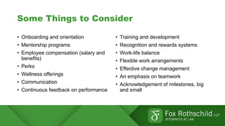 Some Things to Consider
• Onboarding and orientation
• Mentorship programs
• Employee compensation (salary and
benefits)
• Perks
• Wellness offerings
• Communication
• Continuous feedback on performance
• Training and development
• Recognition and rewards systems
• Work-life balance
• Flexible work arrangements
• Effective change management
• An emphasis on teamwork
• Acknowledgement of milestones, big
and small
 