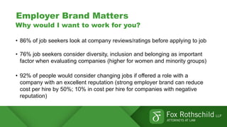 Employer Brand Matters
Why would I want to work for you?
• 86% of job seekers look at company reviews/ratings before applying to job
• 76% job seekers consider diversity, inclusion and belonging as important
factor when evaluating companies (higher for women and minority groups)
• 92% of people would consider changing jobs if offered a role with a
company with an excellent reputation (strong employer brand can reduce
cost per hire by 50%; 10% in cost per hire for companies with negative
reputation)
 