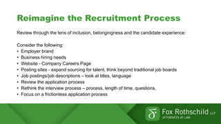 Reimagine the Recruitment Process
Review through the lens of inclusion, belongingness and the candidate experience:
Consider the following:
• Employer brand
• Business hiring needs
• Website - Company Careers Page
• Posting sites - expand sourcing for talent, think beyond traditional job boards
• Job postings/job descriptions – look at titles, language
• Review the application process
• Rethink the interview process – process, length of time, questions,
• Focus on a frictionless application process
 