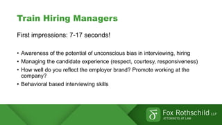 Train Hiring Managers
First impressions: 7-17 seconds!
• Awareness of the potential of unconscious bias in interviewing, hiring
• Managing the candidate experience (respect, courtesy, responsiveness)
• How well do you reflect the employer brand? Promote working at the
company?
• Behavioral based interviewing skills
 