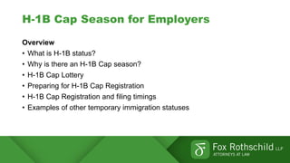 H-1B Cap Season for Employers
Overview
• What is H-1B status?
• Why is there an H-1B Cap season?
• H-1B Cap Lottery
• Preparing for H-1B Cap Registration
• H-1B Cap Registration and filing timings
• Examples of other temporary immigration statuses
 