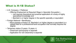 What is H-1B Status?
• U.S. Company = Petitioner
– Offering Employment at Required Wage in Specialty Occupation –
• Job requires theoretical and practical application of a body of highly
specialized knowledge and
• Bachelor’s or higher degree in the specific specialty or equivalent
• Foreign National = Beneficiary
– Must possess at least U.S. Bachelor’s or higher degree or equivalent in a
related field for a professional level occupation that normally requires the
degree
• Temporary status (3 years / 6 years +)
– Greencard sponsorship is separate
– Application for US Citizenship is separate
 