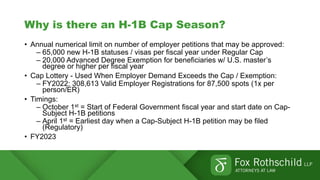 Why is there an H-1B Cap Season?
• Annual numerical limit on number of employer petitions that may be approved:
– 65,000 new H-1B statuses / visas per fiscal year under Regular Cap
– 20,000 Advanced Degree Exemption for beneficiaries w/ U.S. master’s
degree or higher per fiscal year
• Cap Lottery - Used When Employer Demand Exceeds the Cap / Exemption:
– FY2022: 308,613 Valid Employer Registrations for 87,500 spots (1x per
person/ER)
• Timings:
– October 1st = Start of Federal Government fiscal year and start date on Cap-
Subject H-1B petitions
– April 1st = Earliest day when a Cap-Subject H-1B petition may be filed
(Regulatory)
• FY2023
 