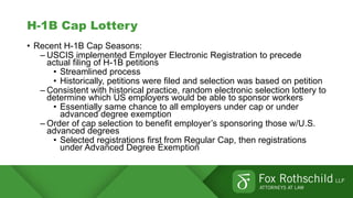 H-1B Cap Lottery
• Recent H-1B Cap Seasons:
– USCIS implemented Employer Electronic Registration to precede
actual filing of H-1B petitions
• Streamlined process
• Historically, petitions were filed and selection was based on petition
– Consistent with historical practice, random electronic selection lottery to
determine which US employers would be able to sponsor workers
• Essentially same chance to all employers under cap or under
advanced degree exemption
– Order of cap selection to benefit employer’s sponsoring those w/U.S.
advanced degrees
• Selected registrations first from Regular Cap, then registrations
under Advanced Degree Exemption
 