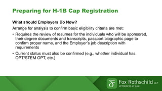 Preparing for H-1B Cap Registration
What should Employers Do Now?
Arrange for analysis to confirm basic eligibility criteria are met:
• Requires the review of resumes for the individuals who will be sponsored,
their degree documents and transcripts, passport biographic page to
confirm proper name, and the Employer’s job description with
requirements
• Current status must also be confirmed (e.g., whether individual has
OPT/STEM OPT, etc.)
 