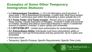 Examples of Some Other Temporary
Immigration Statuses
• L-1 Intracompany Transferee - L-1A is for Managers and Executives. 7
years total. L-1B is Specialized Knowledge. 5 years total. Must have worked
for at least 1 continuous year within the preceding 3 years outside the U.S
• E-1 Treaty Trader / E-2 Treaty Investor - Person who is a national of the
treaty country. Usually Executive of Manager. Involved in trade and services
or investor. Develop and direct a bona fide enterprise in which a substantial
amount of capital is invested. 2 years validity and renewable
• F-1 OPT/STEM OPT. Limited work authorization for students/graduates
• O-1 Extraordinary Ability. Individuals must have extraordinary ability or
achievement. Can use for Executives and key personnel. Up to 3 years and
renewable
• And many more
• Temporary, Specific Purpose, Specific Requirements, Specific Time Limits
 
