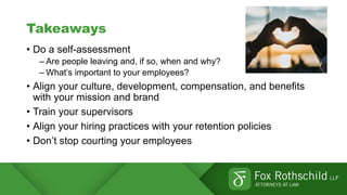 Takeaways
• Do a self-assessment
– Are people leaving and, if so, when and why?
– What’s important to your employees?
• Align your culture, development, compensation, and benefits
with your mission and brand
• Train your supervisors
• Align your hiring practices with your retention policies
• Don’t stop courting your employees
 
