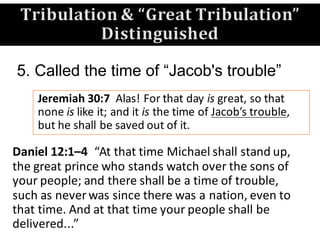 Jeremiah	30:7	 Alas!	For	that	day	is great,	so	that	
none	is like	it;	and	it	is the	time	of	Jacob’s	trouble,	
but	he	shall	be	saved	out	of	it.	
5. Called the time of “Jacob's trouble”
Daniel	12:1–4 “At	that	time	Michael	shall	stand	up,	
the	great	prince	who	stands	watch	over	the	sons	of	
your	people;	and	there	shall	be	a	time	of	trouble,	
such	as	never	was	since	there	was	a	nation,	even	to	
that	time.	And	at	that	time	your	people	shall	be	
delivered...”	
Tribulation	&	“Great	Tribulation”
Distinguished
 