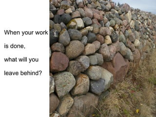 When your work  is done,  what will you  leave behind? 
