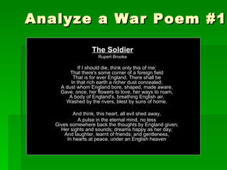 Analyze a War Poem #1 The Soldier Rupert Brooke If I should die, think only this of me: That there's some corner of a foreign field That is for ever England. There shall be In that rich earth a richer dust concealed; A dust whom England bore, shaped, made aware, Gave, once, her flowers to love, her ways to roam, A body of England's, breathing English air, Washed by the rivers, blest by suns of home. And think, this heart, all evil shed away, A pulse in the eternal mind, no less Gives somewhere back the thoughts by England given; Her sights and sounds; dreams happy as her day; And laughter, learnt of friends; and gentleness, In hearts at peace, under an English heaven 