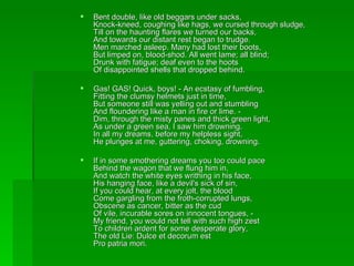 Bent double, like old beggars under sacks, Knock-kneed, coughing like hags, we cursed through sludge, Till on the haunting flares we turned our backs, And towards our distant rest began to trudge. Men marched asleep. Many had lost their boots, But limped on, blood-shod. All went lame; all blind; Drunk with fatigue; deaf even to the hoots Of disappointed shells that dropped behind. Gas! GAS! Quick, boys! - An ecstasy of fumbling, Fitting the clumsy helmets just in time, But someone still was yelling out and stumbling And floundering like a man in fire or lime. - Dim, through the misty panes and thick green light, As under a green sea, I saw him drowning. In all my dreams, before my helpless sight, He plunges at me, guttering, choking, drowning. If in some smothering dreams you too could pace Behind the wagon that we flung him in, And watch the white eyes writhing in his face, His hanging face, like a devil's sick of sin, If you could hear, at every jolt, the blood Come gargling from the froth-corrupted lungs, Obscene as cancer, bitter as the cud Of vile, incurable sores on innocent tongues, - My friend, you would not tell with such high zest To children ardent for some desperate glory, The old Lie: Dulce et decorum est  Pro patria mori. 