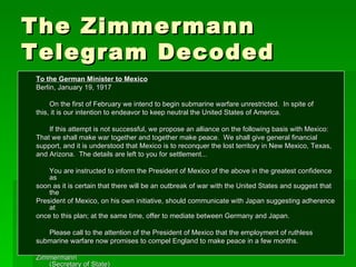 The Zimmermann Telegram Decoded To the German Minister to Mexico Berlin, January 19, 1917 On the first of February we intend to begin submarine warfare unrestricted.  In spite of this, it is our intention to endeavor to keep neutral the United States of America. If this attempt is not successful, we propose an alliance on the following basis with Mexico: That we shall make war together and together make peace.  We shall give general financial support, and it is understood that Mexico is to reconquer the lost territory in New Mexico, Texas, and Arizona.  The details are left to you for settlement... You are instructed to inform the President of Mexico of the above in the greatest confidence as soon as it is certain that there will be an outbreak of war with the United States and suggest that the  President of Mexico, on his own initiative, should communicate with Japan suggesting adherence at  once to this plan; at the same time, offer to mediate between Germany and Japan. Please call to the attention of the President of Mexico that the employment of ruthless  submarine warfare now promises to compel England to make peace in a few months. Zimmermann (Secretary of State) 