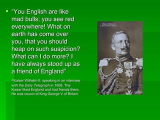 “ You English are like mad bulls; you see red everywhere! What on earth has come over you, that you should heap on such suspicion? What can I do more? I have always stood up as a friend of England” - Kaiser Wilhelm II, speaking in an interview with the  Daily Telegraph  in 1908. The Kaiser liked England and had friends there. He was cousin of King George V of Britain 