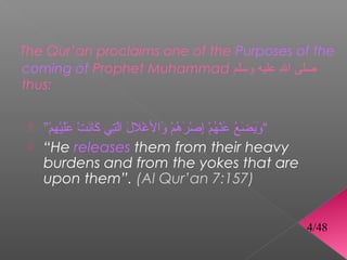 The Qur’an proclaims one of the Purposes of the
coming of Prophet Muhammad ‫صلى ال عليه وسلم‬
                                ّ         ّ 
thus:


  ”‫“ويضع عنهم إصرهم والغلل التي كنانت عليهم‬
    ْ“ ِ‫ْيَ ْيَ ْيَ ْمُ ْيَ “ْ ْمُ “ْ ْمِ “ْ ْيَ ْمُ “ْ ْيَ “ْ ْيَ َّ ْمِ ْيَ ْيَ “ْ ْيَْيَ “ْ ْم‬
  “He releases them from their heavy
   burdens and from the yokes that are
   upon them”. (Al Qur’an 7:157)


                                                                                                            4/48
 